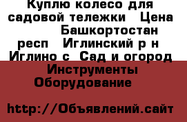 Куплю колесо для садовой тележки › Цена ­ 300 - Башкортостан респ., Иглинский р-н, Иглино с. Сад и огород » Инструменты. Оборудование   